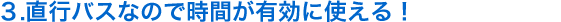 ３．直行バスなので時間が有効に使える！