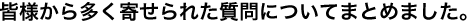 みなさまから多く寄せられた質問についてまとめました。