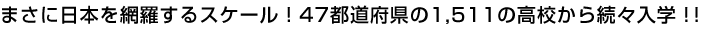 まさに日本を網羅するスケール！47都道府県の1,511の高校から続々入学！！