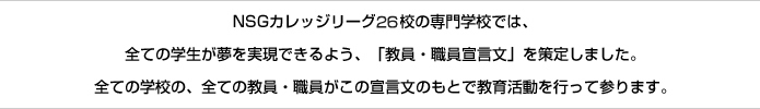NSGカレッジリーグ26校の専門学校では、全ての学生が夢を実現できるよう、「教員・職員宣言文」を策定しました。全ての学校の、全ての教員・職員がこの宣言文のもとで教育活動を行って参ります。