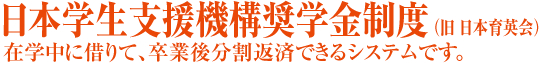 日本学生支援機構奨学金制度(旧 日本育英会)在学中に借りて、卒業後分割返済できるシステムです。
